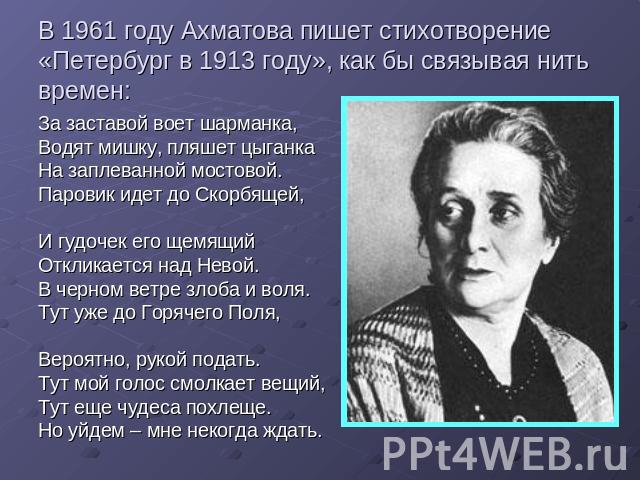 В 1961 году Ахматова пишет стихотворение «Петербург в 1913 году», как бы связывая нить времен: За заставой воет шарманка,Водят мишку, пляшет цыганкаНа заплеванной мостовой.Паровик идет до Скорбящей,И гудочек его щемящийОткликается над Невой. В черно…