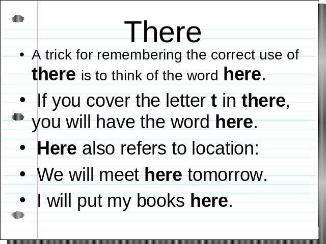 There A trick for remembering the correct use of there is to think of the word here. If you cover the letter t in there, you will have the word here. Here also refers to location: We will meet here tomorrow. I will put my books here.
