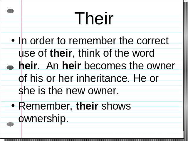 Their In order to remember the correct use of their, think of the word heir. An heir becomes the owner of his or her inheritance. He or she is the new owner.Remember, their shows ownership.