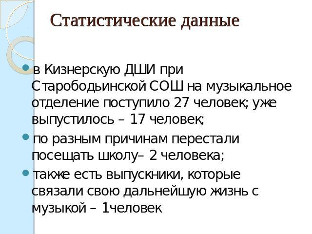 Статистические данные в Кизнерскую ДШИ при Старободьинской СОШ на музыкальное отделение поступило 27 человек; уже выпустилось – 17 человек; по разным причинам перестали посещать школу– 2 человека;также есть выпускники, которые связали свою дальнейшу…