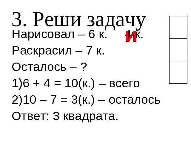 3. Реши задачу Нарисовал – 6 к. 4 к.Раскрасил – 7 к.Осталось – ?6 + 4 = 10(к.) – всего10 – 7 = 3(к.) – осталосьОтвет: 3 квадрата.