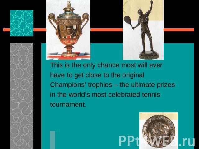 This is the only chance most will everhave to get close to the originalChampions’ trophies – the ultimate prizesin the world’s most celebrated tennistournament.