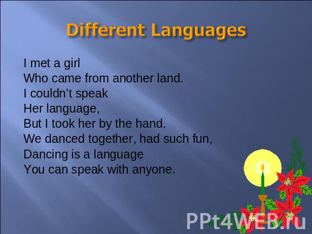 Different Languages I met a girlWho came from another land.I couldn’t speakHer language,But I took her by the hand.We danced together, had such fun,Dancing is a languageYou can speak with anyone.