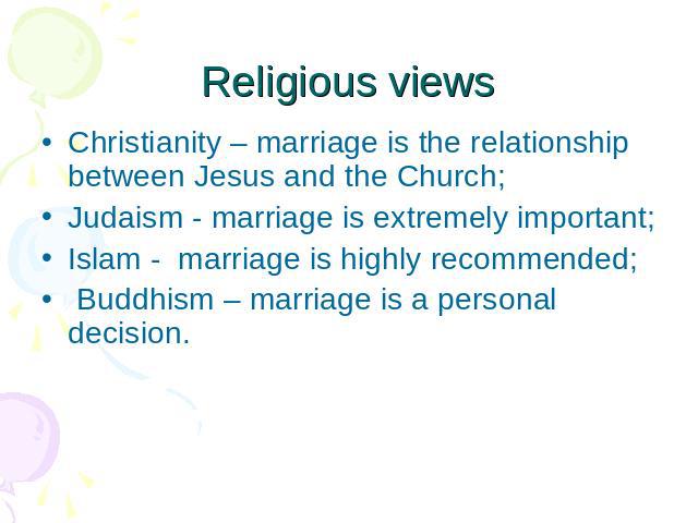 Religious views Christianity – marriage is the relationship between Jesus and the Church; Judaism - marriage is extremely important; Islam - marriage is highly recommended; Buddhism – marriage is a personal decision.