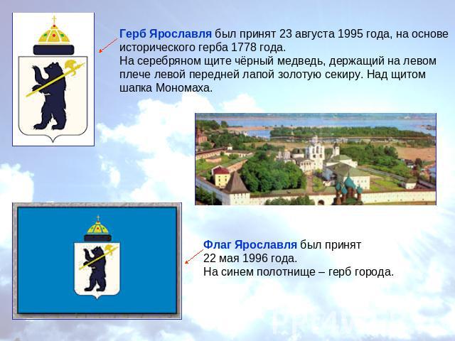 Герб Ярославля был принят 23 августа 1995 года, на основе исторического герба 1778 года.На серебряном щите чёрный медведь, держащий на левом плече левой передней лапой золотую секиру. Над щитом шапка Мономаха.Флаг Ярославля был принят 22 мая 1996 го…