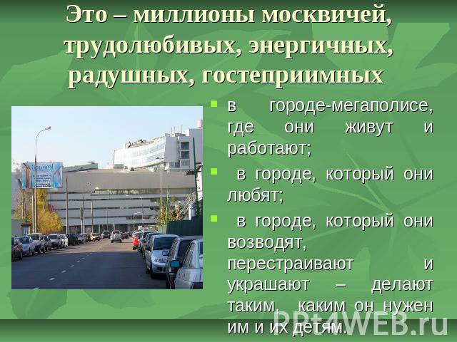 Это – миллионы москвичей, трудолюбивых, энергичных, радушных, гостеприимных в городе-мегаполисе, где они живут и работают; в городе, который они любят; в городе, который они возводят, перестраивают и украшают – делают таким, каким он нужен им и их детям.
