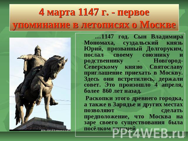 4 марта 1147 г. - первое упоминание в летописях о Москве …1147 год. Сын Владимира Мономаха, суздальский князь Юрий, прозванный Долгоруким, послал своему союзнику и родственнику - Новгород-Северскому князю Святославу приглашение приехать в Москву. Зд…
