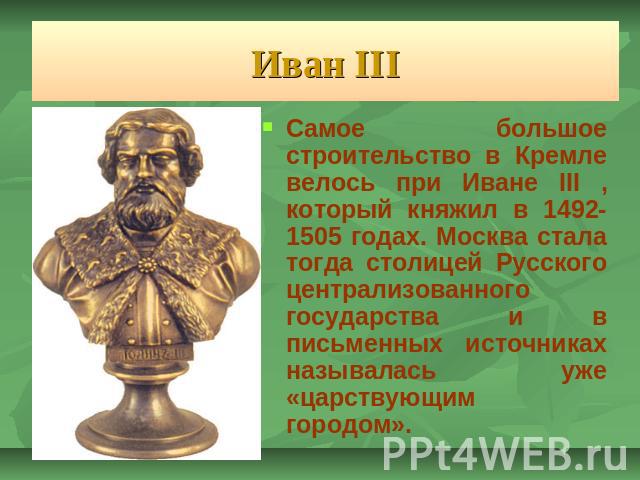Иван III Самое большое строительство в Кремле велось при Иване III , который княжил в 1492-1505 годах. Москва стала тогда столицей Русского централизованного государства и в письменных источниках называлась уже «царствующим городом».