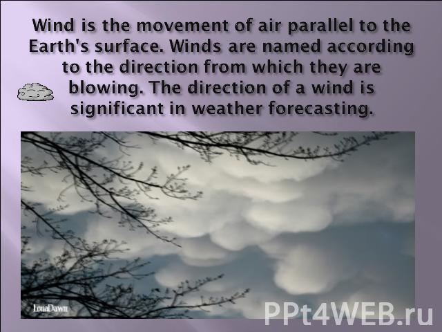 Wind is the movement of air parallel to the Earth's surface. Winds are named according to the direction from which they are blowing. The direction of a wind is significant in weather forecasting.