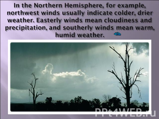 In the Northern Hemisphere, for example, northwest winds usually indicate colder, drier weather. Easterly winds mean cloudiness and precipitation, and southerly winds mean warm, humid weather.