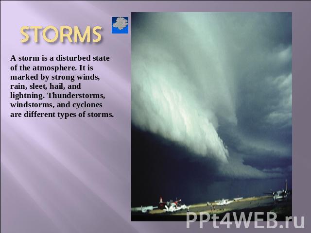 STORMS A storm is a disturbed state of the atmosphere. It is marked by strong winds, rain, sleet, hail, and lightning. Thunderstorms, windstorms, and cyclones are different types of storms.