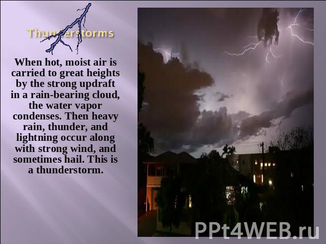 Thunderstorms When hot, moist air is carried to great heights by the strong updraft in a rain-bearing cloud, the water vapor condenses. Then heavy rain, thunder, and lightning occur along with strong wind, and sometimes hail. This is a thunderstorm.