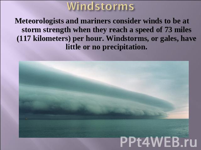 Windstorms Meteorologists and mariners consider winds to be at storm strength when they reach a speed of 73 miles (117 kilometers) per hour. Windstorms, or gales, have little or no precipitation.