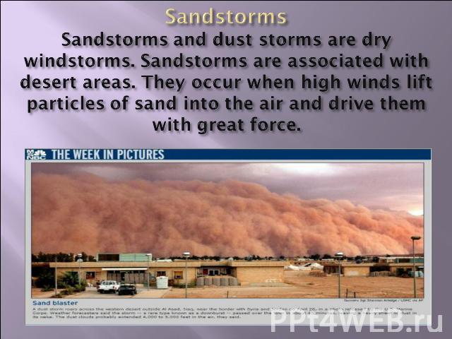 SandstormsSandstorms and dust storms are dry windstorms. Sandstorms are associated with desert areas. They occur when high winds lift particles of sand into the air and drive them with great force.