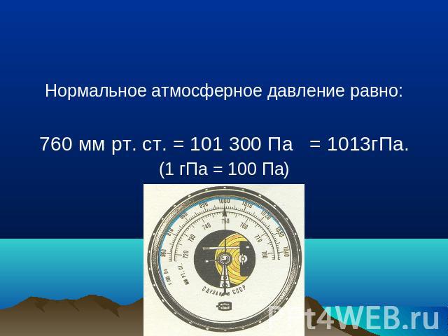 Нормальное атмосферное давление равно:760 мм рт. ст. = 101 300 Па = 1013гПа.(1 гПа = 100 Па)