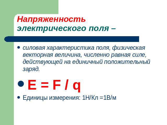 Напряженность электрического поля – силовая характеристика поля, физическая векторная величина, численно равная силе, действующей на единичный положительный заряд.E = F / qЕдиницы измерения: 1Н/Кл =1В/м