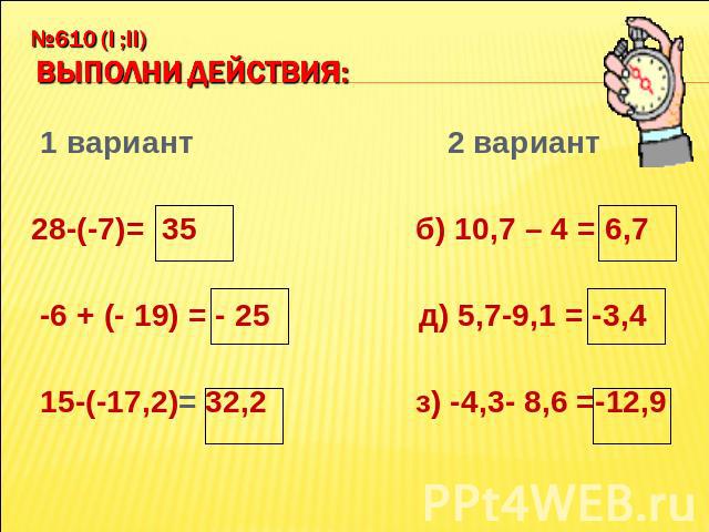 №610 (I ;II) Выполни действия: 1 вариант 2 вариант 28-(-7)= 35 б) 10,7 – 4 = 6,7 -6 + (- 19) = - 25 д) 5,7-9,1 = -3,4 15-(-17,2)= 32,2 з) -4,3- 8,6 =-12,9