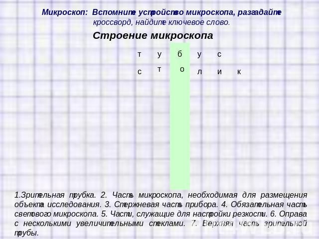 Микроскоп: Вспомните устройство микроскопа, разгадайте кроссворд, найдите ключевое слово.1.Зрительная трубка. 2. Часть микроскопа, необходимая для размещения объекта исследования. 3. Стержневая часть прибора. 4. Обязательная часть светового микроско…