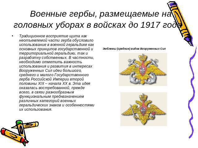   Военные гербы, размещаемые на головных уборах в войсках до 1917 года Традиционное восприятие щита как неотъемлемой части герба обусловило использование в военной геральдике как основных принципов государственной и территориальной геральдики, так и…