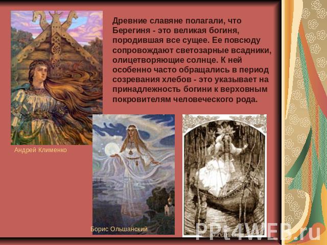Древние славяне полагали, что Берегиня - это великая богиня, породившая все сущее. Ее повсюду сопровождают светозарные всадники, олицетворяющие солнце. К ней особенно часто обращались в период созревания хлебов - это указывает на принадлежность боги…