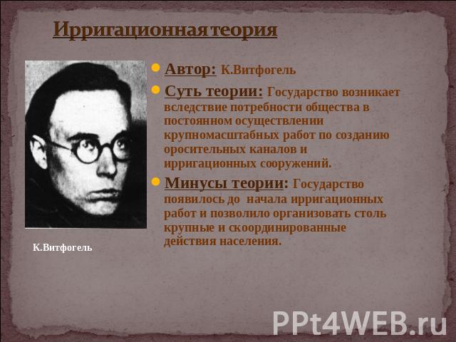 Ирригационная теория Автор: К.ВитфогельСуть теории: Государство возникает вследствие потребности общества в постоянном осуществлении крупномасштабных работ по созданию оросительных каналов и ирригационных сооружений.Минусы теории: Государство появил…