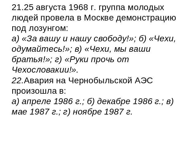 21.25 августа 1968 г. группа молодых людей провела в Москве демонстрацию под лозунгом:а) «За вашу и нашу свободу!»; б) «Чехи, одумайтесь!»; в) «Чехи, мы ваши братья!»; г) «Руки прочь от Чехословакии!».22.Авария на Чернобыльской АЭС произошла в: а) а…