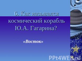 6. Как назывался космический корабль Ю.А. Гагарина? «Восток»