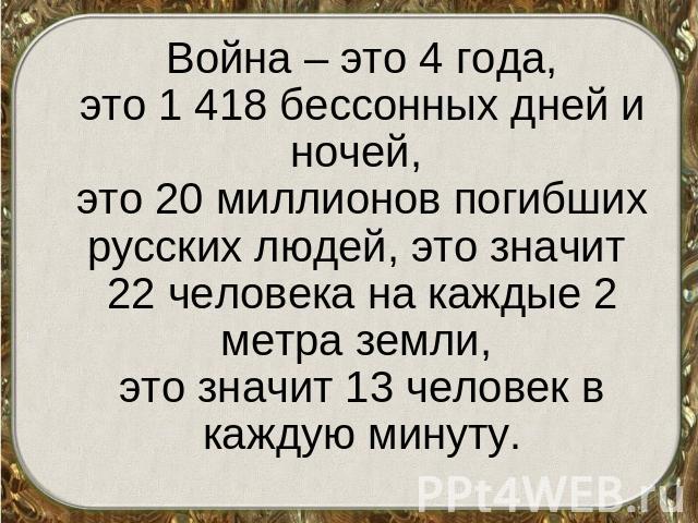 Война – это 4 года,это 1 418 бессонных дней и ночей, это 20 миллионов погибших русских людей, это значит 22 человека на каждые 2 метра земли, это значит 13 человек в каждую минуту.