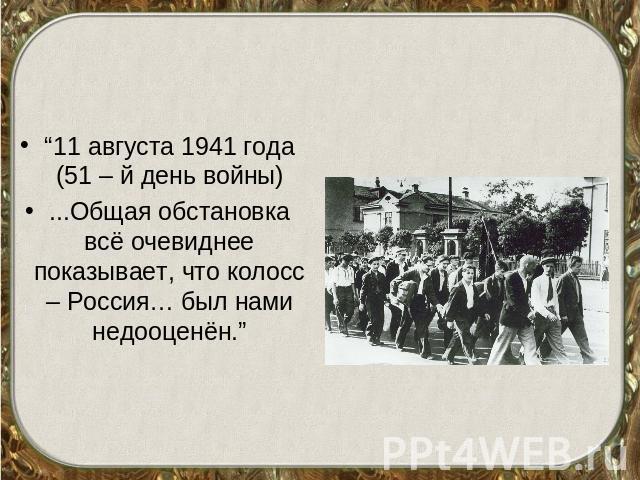 “11 августа 1941 года (51 – й день войны)...Общая обстановка всё очевиднее показывает, что колосс – Россия… был нами недооценён.”