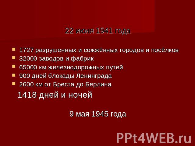 22 июня 1941 года1727 разрушенных и сожжённых городов и посёлков 32000 заводов и фабрик65000 км железнодорожных путей900 дней блокады Ленинграда2600 км от Бреста до Берлина 1418 дней и ночей 9 мая 1945 года