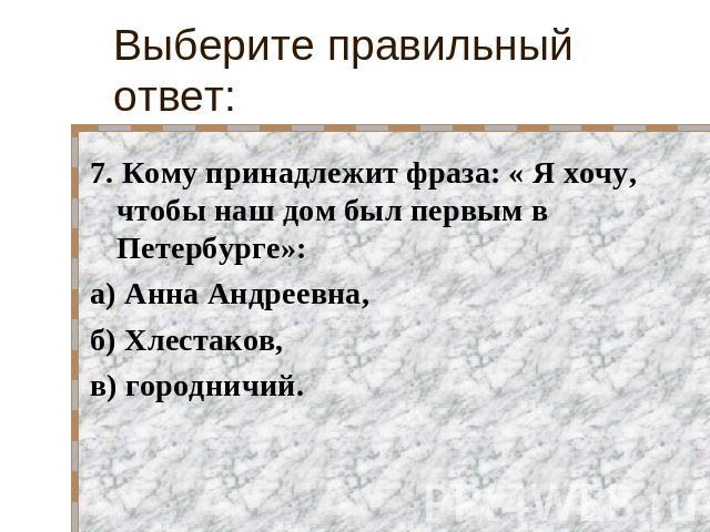 Выберите правильный ответ: 7. Кому принадлежит фраза: « Я хочу, чтобы наш дом был первым в Петербурге»:а) Анна Андреевна,б) Хлестаков,в) городничий.