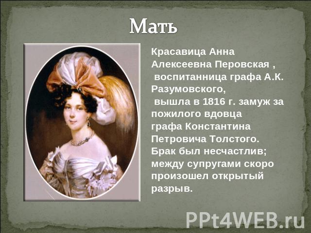 МатьКрасавица Анна Алексеевна Перовская , воспитанница графа А.К. Разумовского, вышла в 1816 г. замуж за пожилого вдовца графа Константина Петровича Толстого.Брак был несчастлив; между супругами скоро произошел открытый разрыв.