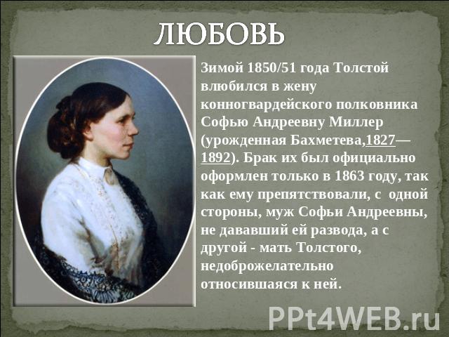 ЛЮБОВЬЗимой 1850/51 года Толстой влюбился в жену конногвардейского полковника Софью Андреевну Миллер (урожденная Бахметева,1827—1892). Брак их был официально оформлен только в 1863 году, так как ему препятствовали, с одной стороны, муж Софьи Андреев…
