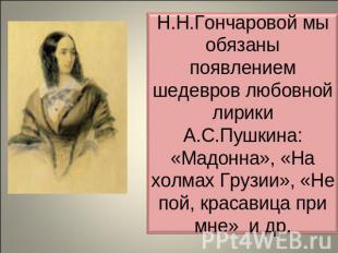 Н.Н.Гончаровой мы обязаны появлением шедевров любовной лирики А.С.Пушкина: «Мадо