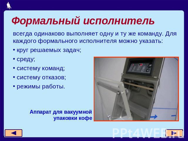 Формальный исполнитель всегда одинаково выполняет одну и ту же команду. Для каждого формального исполнителя можно указать: круг решаемых задач; среду; систему команд; систему отказов; режимы работы.Аппарат для вакуумной упаковки кофе