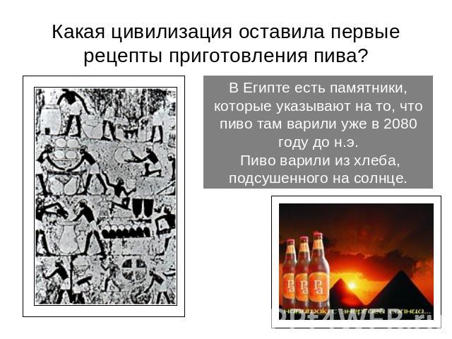 Какая цивилизация оставила первые рецепты приготовления пива? В Египте есть памятники, которые указывают на то, что пиво там варили уже в 2080 году до н.э. Пиво варили из хлеба, подсушенного на солнце.