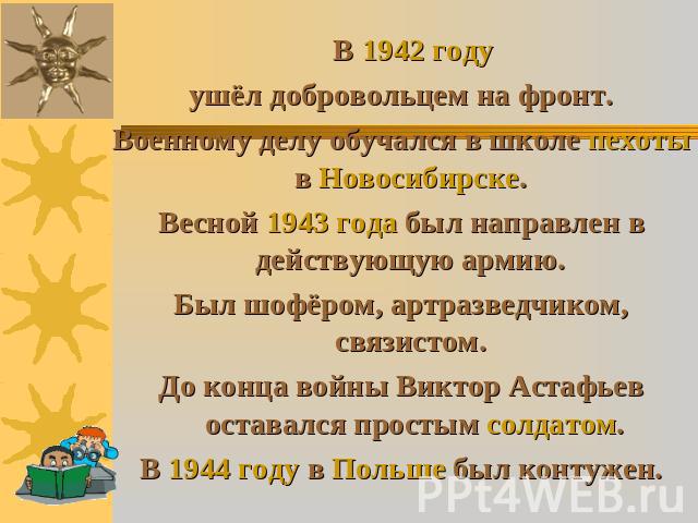 В 1942 году ушёл добровольцем на фронт. Военному делу обучался в школе пехоты в Новосибирске. Весной 1943 года был направлен в действующую армию. Был шофёром, артразведчиком, связистом. До конца войны Виктор Астафьев оставался простым солдатом. В 19…