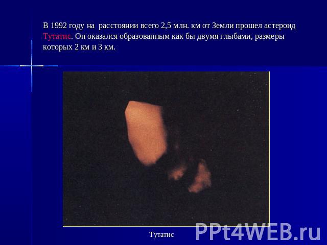 В 1992 году на  расстоянии всего 2,5 млн. км от Земли прошел астероид Тутатис. Он оказался образованным как бы двумя глыбами, размеры которых 2 км и 3 км. Тутатис