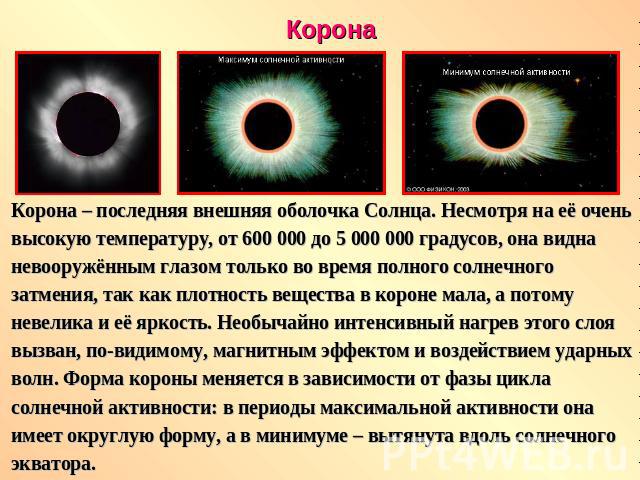 КоронаКорона – последняя внешняя оболочка Солнца. Несмотря на её очень высокую температуру, от 600 000 до 5 000 000 градусов, она видна невооружённым глазом только во время полного солнечного затмения, так как плотность вещества в короне мала, а пот…