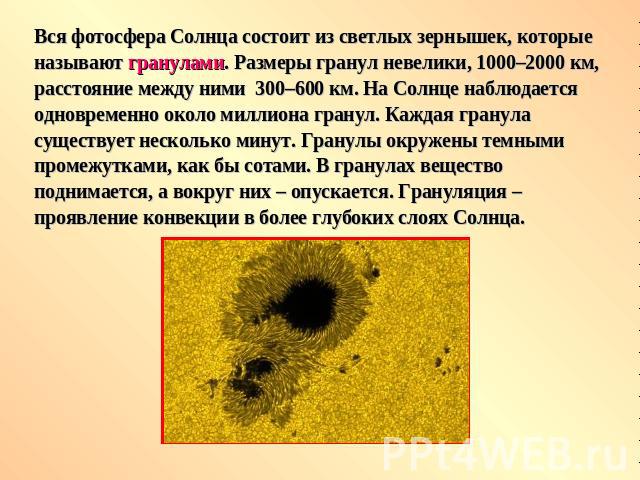 Вся фотосфера Солнца состоит из светлых зернышек, которые называют гранулами. Размеры гранул невелики, 1000–2000 км, расстояние между ними  300–600 км. На Солнце наблюдается одновременно около миллиона гранул. Каждая гранула существует несколько мин…