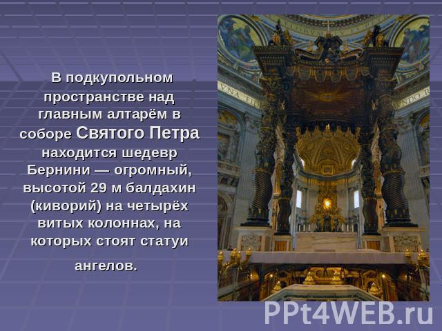 В подкупольном пространстве над главным алтарём в соборе Святого Петра находится шедевр Бернини — огромный, высотой 29 м балдахин (киворий) на четырёх витых колоннах, на которых стоят статуи ангелов.