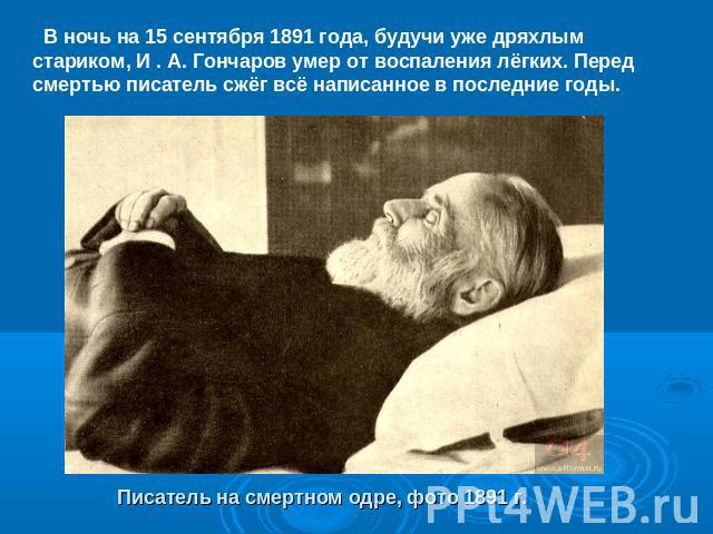В ночь на 15 сентября 1891 года, будучи уже дряхлым стариком, И . А. Гончаров умер от воспаления лёгких. Перед смертью писатель сжёг всё написанное в последние годы.Писатель на смертном одре, фото 1891 г.