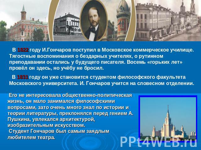 В 1822 году И.Гончаров поступил в Московское коммерческое училище. Тягостные воспоминания о бездарных учителях, о рутинном преподавании остались у будущего писателя. Восемь «горьких лет» провёл он здесь, но учёбу не бросил. В 1831 году он уже станов…