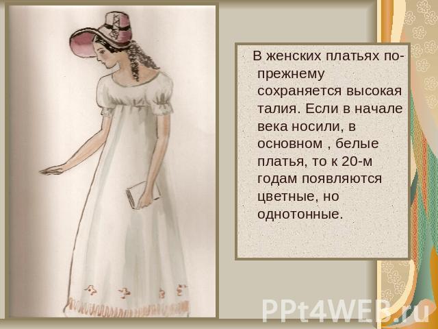В женских платьях по-прежнему сохраняется высокая талия. Если в начале века носили, в основном , белые платья, то к 20-м годам появляются цветные, но однотонные.