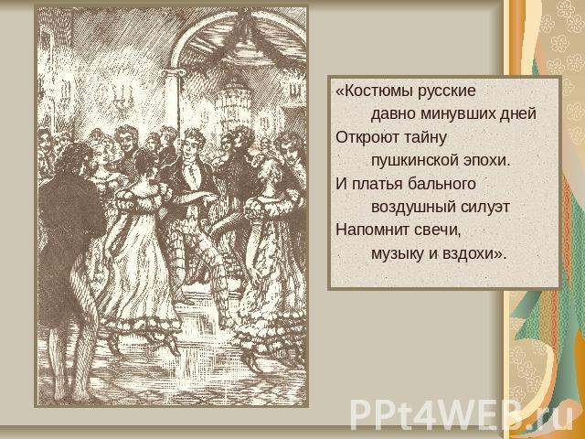 «Костюмы русские давно минувших днейОткроют тайну пушкинской эпохи.И платья бального воздушный силуэтНапомнит свечи, музыку и вздохи».