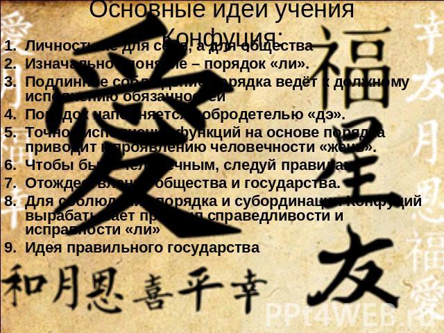 Основные идеи учения Конфуция: Личность не для себя, а для обществаИзначальное понятие – порядок «ли».Подлинное соблюдение порядка ведёт к должному исполнению обязанностейПорядок наполняется добродетелью «дэ».Точное исполнение функций на основе поря…
