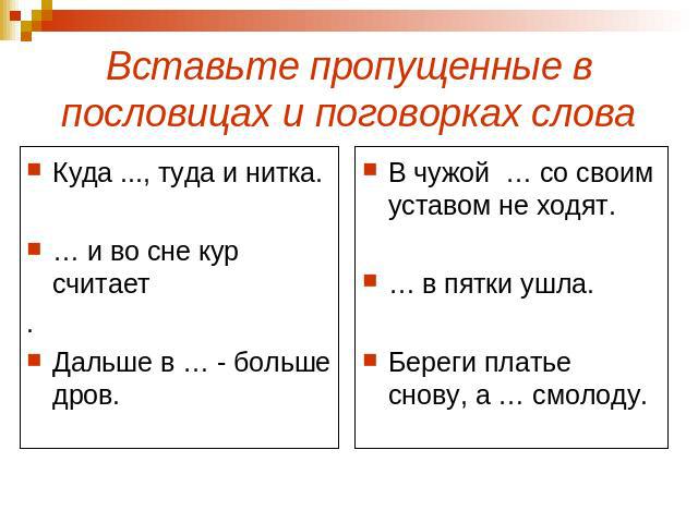 Вставьте пропущенные в пословицах и поговорках слова Куда ..., туда и нитка.… и во сне кур считает.Дальше в … - больше дров.В чужой … со своим уставом не ходят.… в пятки ушла.Береги платье снову, а … смолоду.