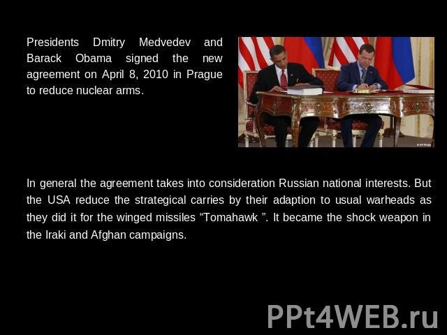 Presidents Dmitry Medvedev and Barack Obama signed the new agreement on April 8, 2010 in Prague to reduce nuclear arms. In general the agreement takes into consideration Russian national interests. But the USA reduce the strategical carries by their…
