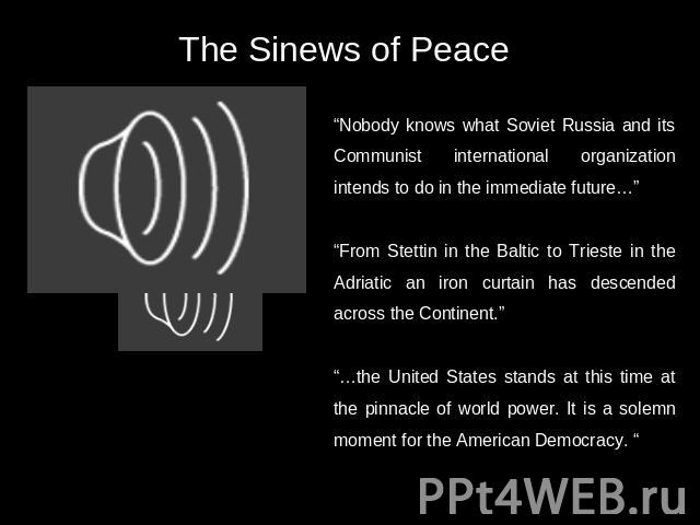 The Sinews of Peace “Nobody knows what Soviet Russia and its Communist international organization intends to do in the immediate future…” “From Stettin in the Baltic to Trieste in the Adriatic an iron curtain has descended across the Continent.”“…th…