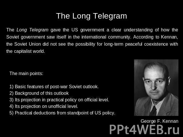 The Long Telegram The Long Telegram gave the US government a clear understanding of how the Soviet government saw itself in the international community. According to Kennan, the Soviet Union did not see the possibility for long-term peaceful coexist…